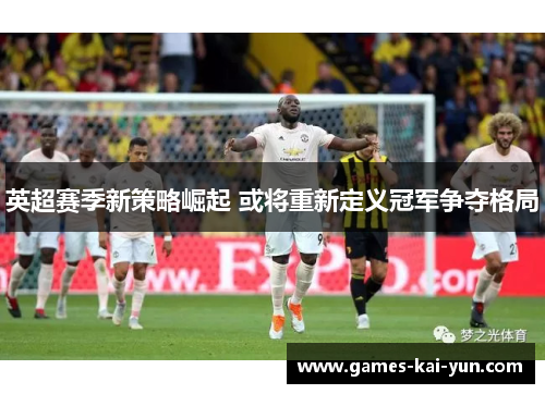 英超赛季新策略崛起 或将重新定义冠军争夺格局