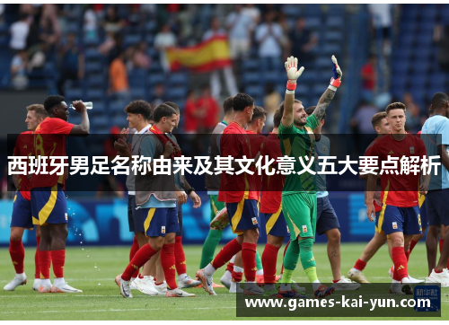 西班牙男足名称由来及其文化意义五大要点解析 西班牙男足名称由来及其文化意义五大要点解析