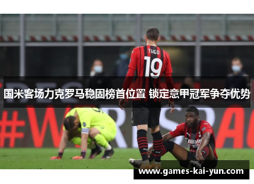 国米客场力克罗马稳固榜首位置 锁定意甲冠军争夺优势 国米客场力克罗马稳固榜首位置 锁定意甲冠军争夺优势