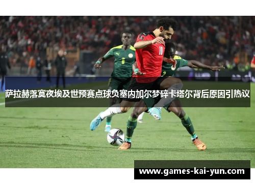 萨拉赫落寞夜埃及世预赛点球负塞内加尔梦碎卡塔尔背后原因引热议