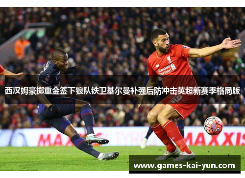 西汉姆豪掷重金签下狼队铁卫基尔曼补强后防冲击英超新赛季格局版