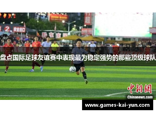 盘点国际足球友谊赛中表现最为稳定强势的那些顶级球队