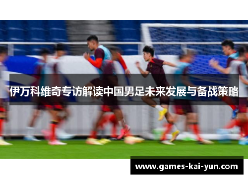 伊万科维奇专访解读中国男足未来发展与备战策略 伊万科维奇专访解读中国男足未来发展与备战策略