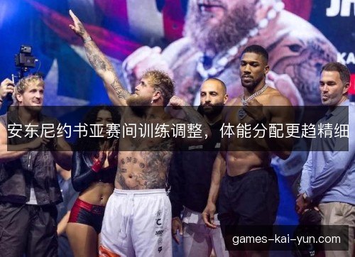 安东尼约书亚赛间训练调整，体能分配更趋精细